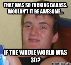 That was so fucking badass. wouldn't it be awesome... if the whole world was 3d?   