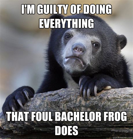 I'm guilty of doing everything That foul bachelor frog does  Confession Bear