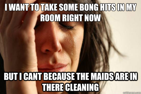 I want to take some bong hits in my room right now but I cant because the maids are in there cleaning  First World Problems