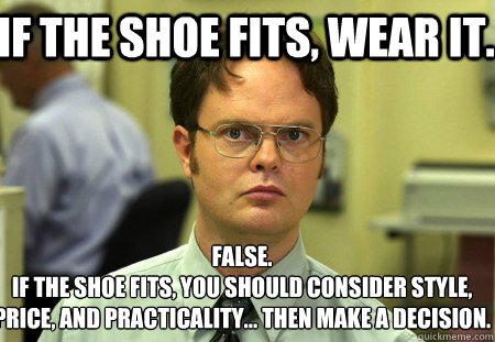 If the shoe fits, wear it. False.
If the shoe fits, you should consider style, price, and practicality... then make a decision. - If the shoe fits, wear it. False.
If the shoe fits, you should consider style, price, and practicality... then make a decision.  Schrute