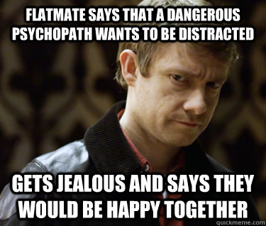Flatmate says that a dangerous psychopath wants to be distracted Gets jealous and says they would be happy together   Defensively Heterosexual John Watson
