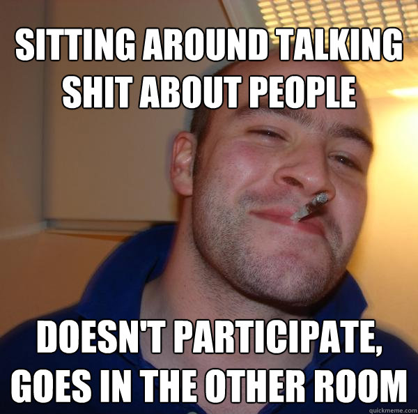 sitting around talking shit about people  doesn't participate,
goes in the other room - sitting around talking shit about people  doesn't participate,
goes in the other room  Misc
