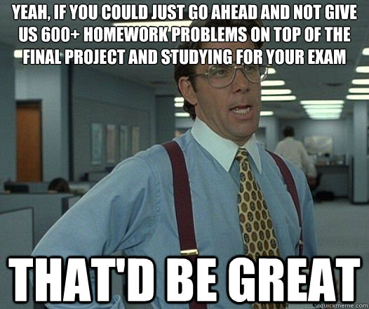 Yeah, if you could just go ahead and not give us 600+ homework problems on top of the final project and studying for your exam That'd be great  Lumbergh
