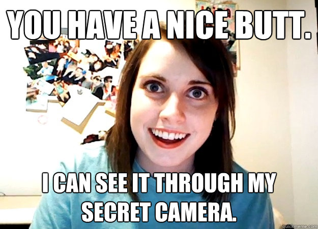You have a nice Butt. I can see it through my SECRET CAMERA.  Overly Attached Girlfriend