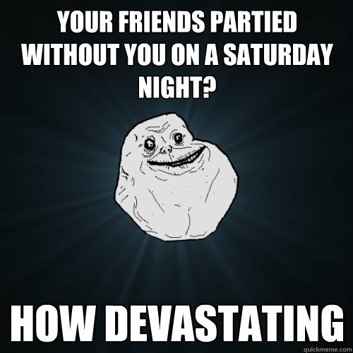 Your friends partied without you on a Saturday night? how devastating  Forever Alone