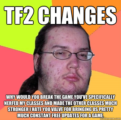 TF2 Changes why would you break the game you've specifically nerfed my classes and made the other classes much stronger i hate you valve for bringing us pretty much constant free updates for a game.  Butthurt Dweller