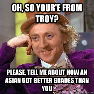 Oh, so your'e from troy? Please, tell me about how an asian got better grades than you  Psychotic Willy Wonka