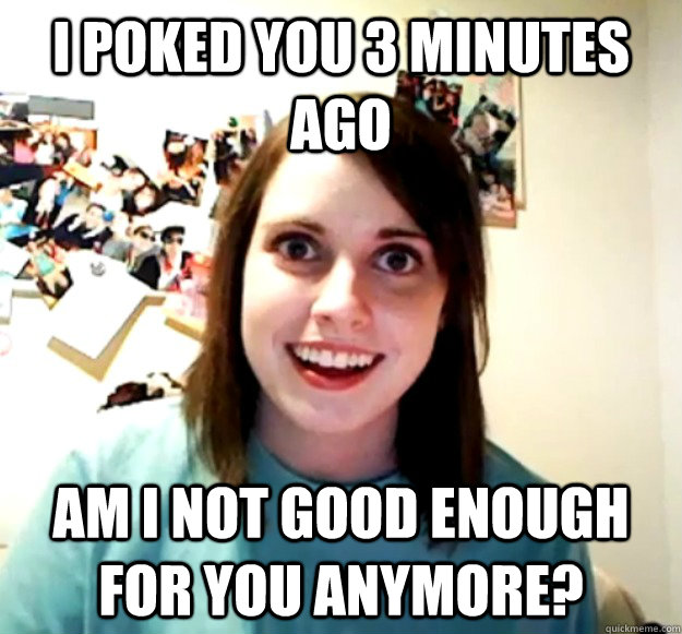 I poked you 3 minutes ago Am I not good enough for you anymore?  Overly Attached Girlfriend