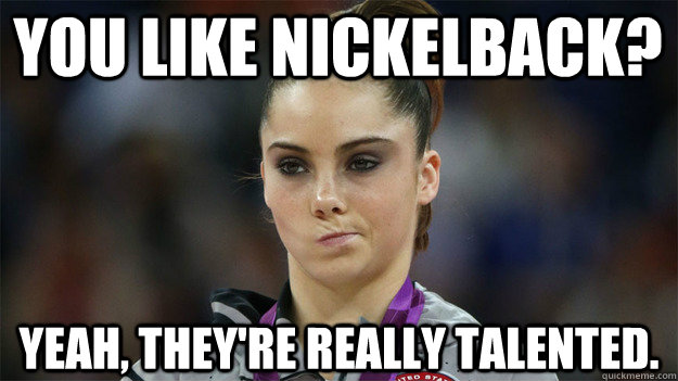 You like Nickelback? Yeah, they're really talented.  High Standards Maroney