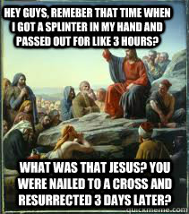 Hey guys, remeber that time when i got a splinter in my hand and passed out for like 3 hours? What was that Jesus? You were nailed to a cross and resurrected 3 days later? - Hey guys, remeber that time when i got a splinter in my hand and passed out for like 3 hours? What was that Jesus? You were nailed to a cross and resurrected 3 days later?  April fools Jesus