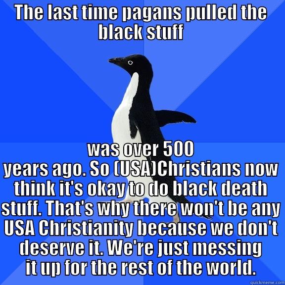 THE LAST TIME PAGANS PULLED THE BLACK STUFF WAS OVER 500 YEARS AGO. SO (USA)CHRISTIANS NOW THINK IT'S OKAY TO DO BLACK DEATH STUFF. THAT'S WHY THERE WON'T BE ANY USA CHRISTIANITY BECAUSE WE DON'T DESERVE IT. WE'RE JUST MESSING IT UP FOR THE REST OF THE WORLD. Socially Awkward Penguin