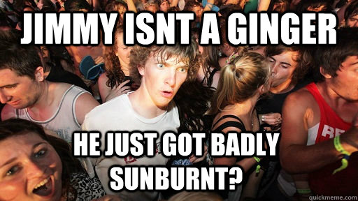 Jimmy isnt a ginger he just got badly sunburnt?  Sudden Clarity Clarence