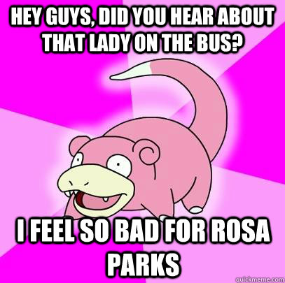 hey guys, did you hear about that lady on the bus? i feel so bad for rosa parks - hey guys, did you hear about that lady on the bus? i feel so bad for rosa parks  Slowpoke