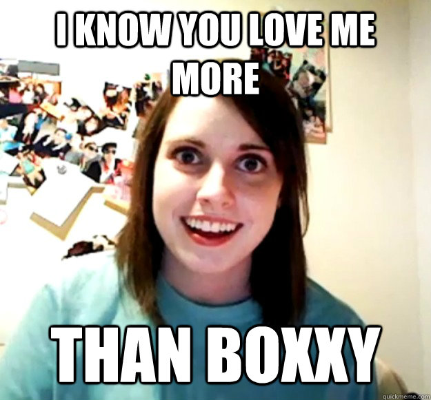 I know you love me more than boxxy  Overly Attached Girlfriend
