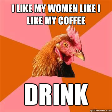I LIKE MY WOMEN LIKE I LIKE MY COFFEE DRINK  True story now anti joke chicken