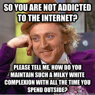 So you are not addicted to the Internet? please tell me, how do you maintain such a milky white complexion with all the time you spend outside?  Condescending Wonka