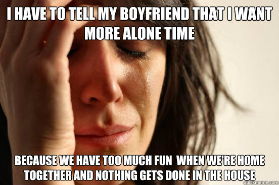 I have to tell my Boyfriend that I want more alone time because we have too much fun  when we're home together and nothing gets done in the house  First World Problems