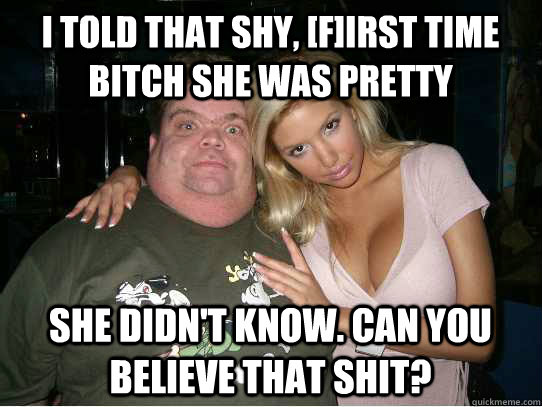 I told that shy, [F]irst time bitch she was pretty She didn't know. Can you believe that shit?   The stud lyfe