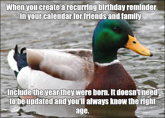 When you create a recurring birthday reminder in your calendar for friends and family, Include the year they were born. It doesn't need to be updated and you'll always know the right age.  - When you create a recurring birthday reminder in your calendar for friends and family, Include the year they were born. It doesn't need to be updated and you'll always know the right age.   Actual Advice Mallard