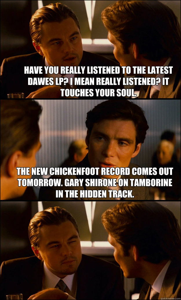 Have you really listened to the latest Dawes LP? I mean REALLY listened? It touches your soul. The new Chickenfoot record comes out tomorrow. Gary Shirone on tamborine in the hidden track.   Inception