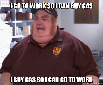 i go to work so i can buy gas I buy gas so i can go to work  Fat Bastard