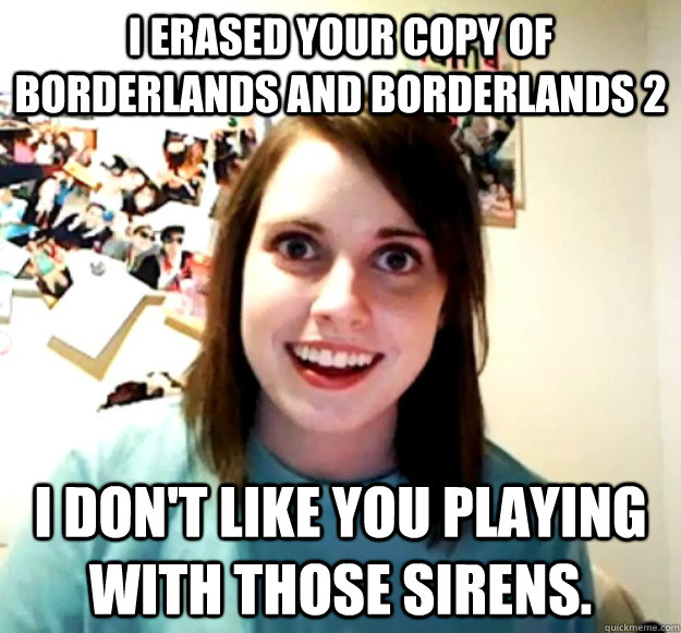 I erased your copy of borderlands and Borderlands 2 I don't like you playing with those sirens.   Overly Attached Girlfriend