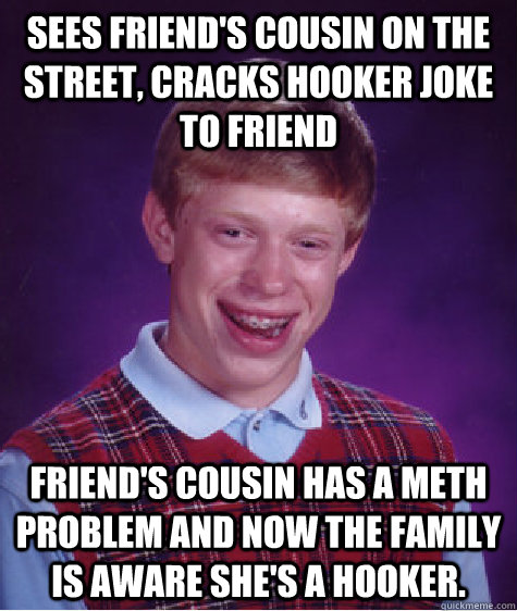Sees friend's cousin on the street, cracks hooker joke to friend Friend's cousin has a meth problem and now the family is aware she's a hooker.  Badluckbrian