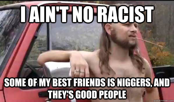 I ain't no racist some of my best friends is niggers, and they's good people  Almost Politically Correct Redneck