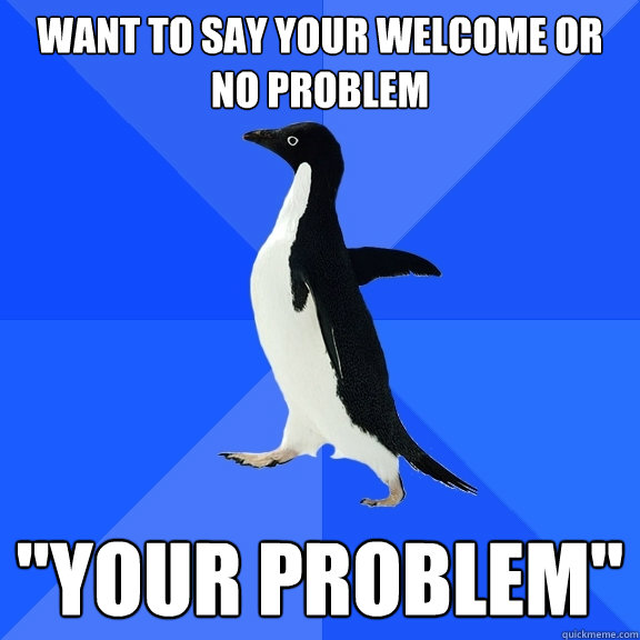 want to say your welcome or no problem 