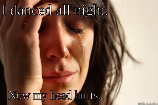 I DANCED ALL NIGHT.              NOW MY HEAD HURTS.                 First World Problems