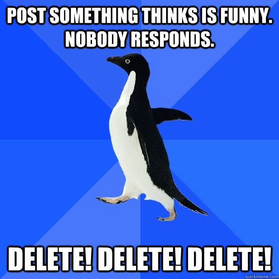 post something thinks is funny. nobody responds. DELETE! DELETE! DELETE!  Socially Awkward Penguin