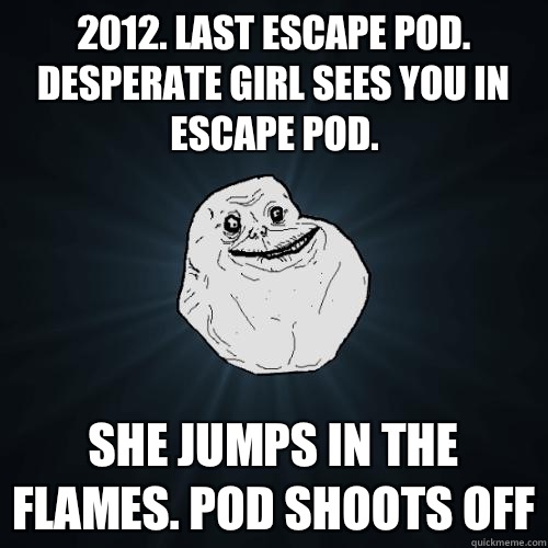 2012. Last escape pod. Desperate girl sees you in escape pod. She jumps in the flames. Pod shoots off  Forever Alone