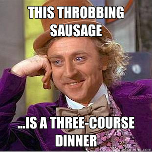 this throbbing sausage ...is a three-course dinner  Creepy Wonka