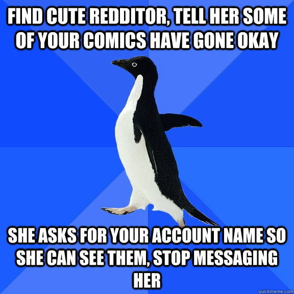 Find cute redditor, tell her some of your comics have gone okay She asks for your account name so she can see them, stop messaging her  Socially Awkward Penguin