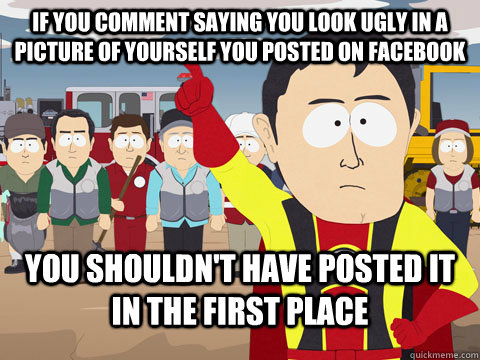 if you comment saying you look ugly in a picture of yourself you posted on facebook you shouldn't have posted it in the first place  Captian Hindsight