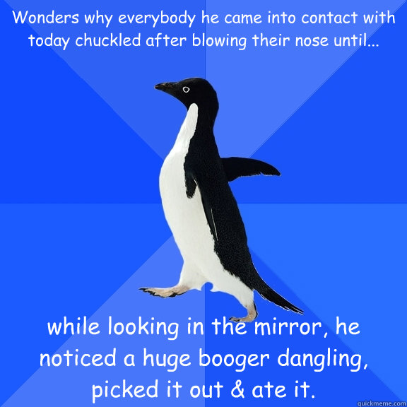 Wonders why everybody he came into contact with today chuckled after blowing their nose until... while looking in the mirror, he noticed a huge booger dangling, picked it out & ate it.  Socially Awkward Penguin