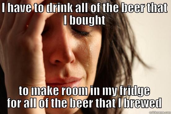 I HAVE TO DRINK ALL OF THE BEER THAT I BOUGHT TO MAKE ROOM IN MY FRIDGE FOR ALL OF THE BEER THAT I BREWED First World Problems