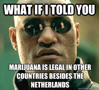 What if I told you Marijuana is legal in other countries besides the Netherlands  What if I told you