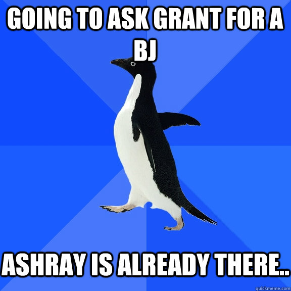 Going to ask Grant for a BJ   Ashray is already there..  Socially Awkward Penguin