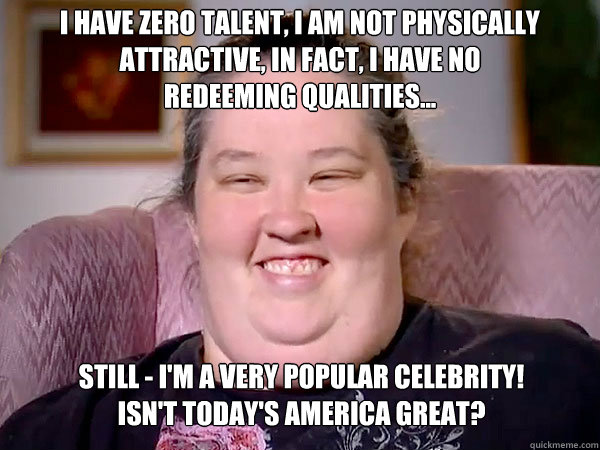 I have zero talent, I am not physically
Attractive, in fact, I have no redeeming qualities... still - I'm a very popular celebrity!
Isn't today's America GREAT? - I have zero talent, I am not physically
Attractive, in fact, I have no redeeming qualities... still - I'm a very popular celebrity!
Isn't today's America GREAT?  Honey Boo Boo Mom