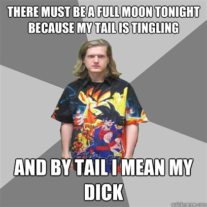 there must be a full moon tonight because my tail is tingling and by tail i mean my dick  