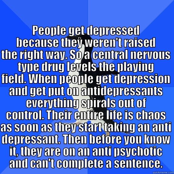 for the record penguin -  PEOPLE GET DEPRESSED BECAUSE THEY WEREN'T RAISED THE RIGHT WAY. SO A CENTRAL NERVOUS TYPE DRUG LEVELS THE PLAYING FIELD. WHEN PEOPLE GET DEPRESSION AND GET PUT ON ANTIDEPRESSANTS EVERYTHING SPIRALS OUT OF CONTROL. THEIR ENTIRE LIFE IS CHAOS AS SOON AS THE Socially Awkward Penguin
