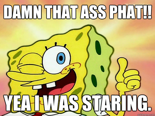 Damn that ass phat!! yea i was staring.  Spongebob Logic