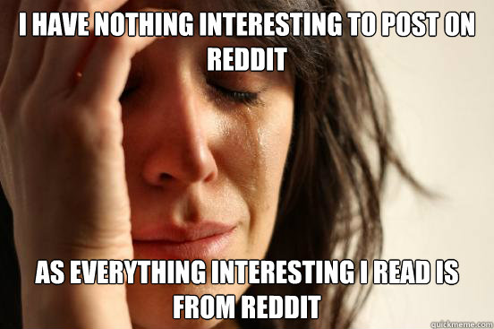 i HAVE nothing interesting to post on reddit as everything interesting i read is from reddit - i HAVE nothing interesting to post on reddit as everything interesting i read is from reddit  First World Problems