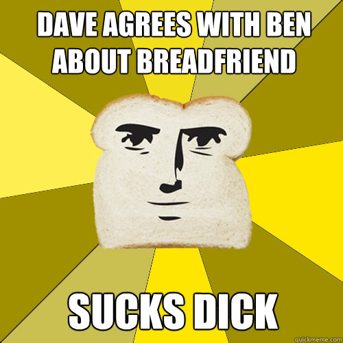 Dave agrees with ben about breadfriend SUCKS DICK  Breadfriend