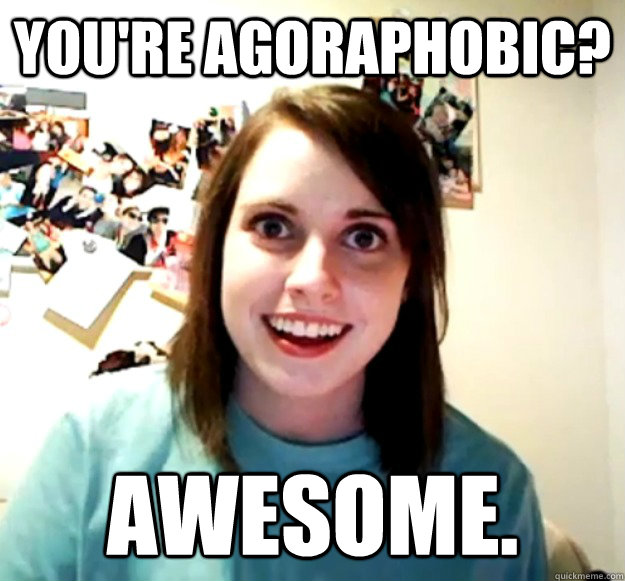 You're agoraphobic? Awesome.  Overly Attached Girlfriend