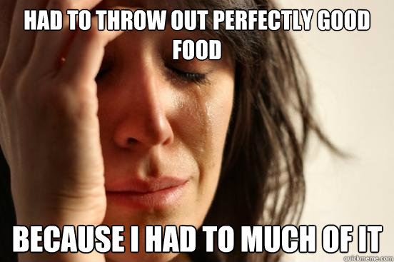 Had to throw out perfectly good food because i had to much of it  First World Problems