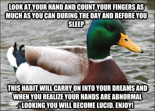 Look at your hand and count your fingers as much as you can during the day and before you sleep This habit will carry on into your dreams and when you realize your hands are abnormal looking you will become lucid. Enjoy! - Look at your hand and count your fingers as much as you can during the day and before you sleep This habit will carry on into your dreams and when you realize your hands are abnormal looking you will become lucid. Enjoy!  Actual Advice Mallard