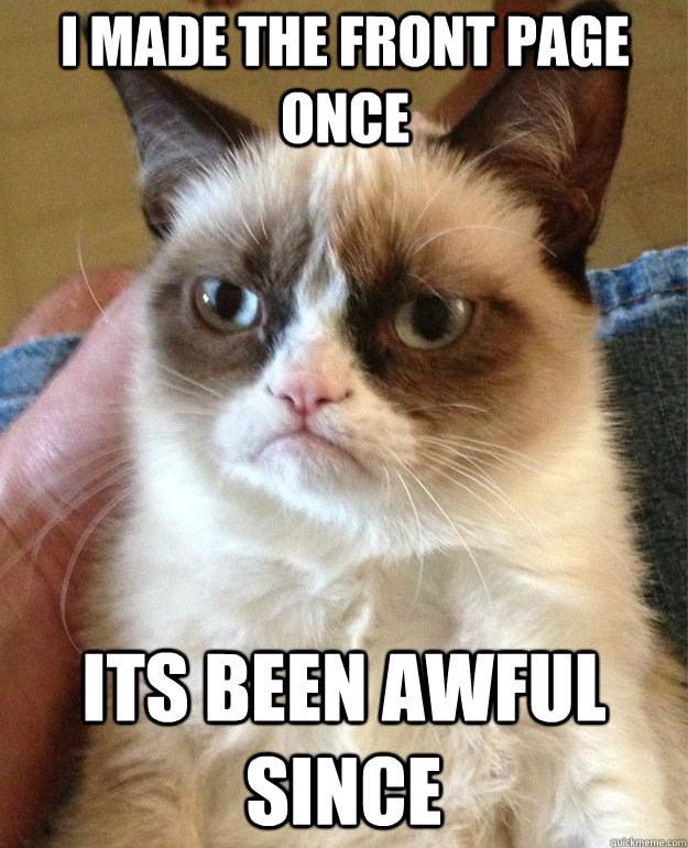 I made the front page once its been awful since  Grumpy Cat