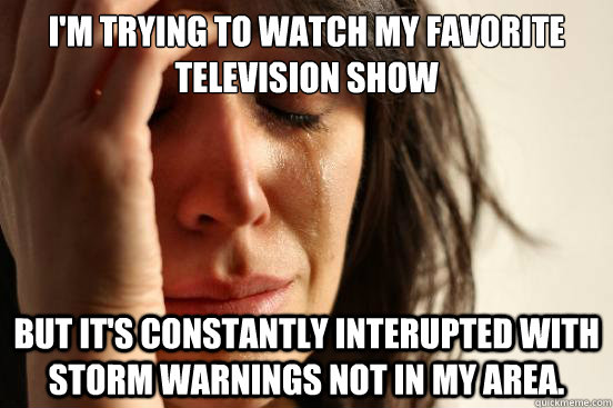 I'm trying to watch my favorite television show But it's constantly interupted with storm warnings not in my area.   First World Problems